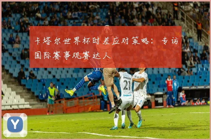 卡塔尔世界杯时差应对策略：专访国际赛事观赛达人
