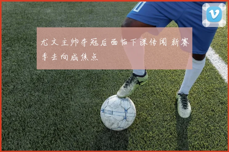 尤文主帅夺冠后面临下课传闻 新赛季去向成焦点